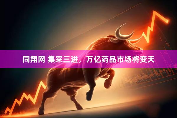 同翔网 集采三进，万亿药品市场将变天