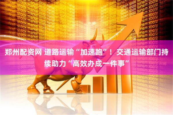 郑州配资网 道路运输“加速跑”！交通运输部门持续助力“高效办成一件事”