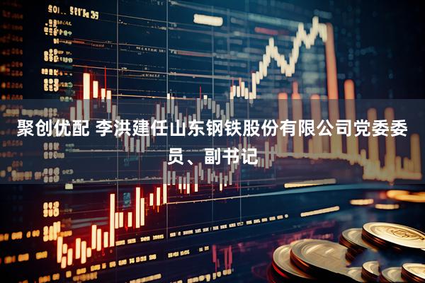聚创优配 李洪建任山东钢铁股份有限公司党委委员、副书记