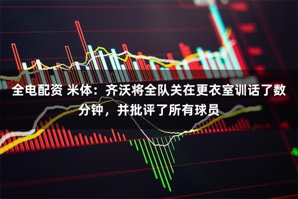 全电配资 米体：齐沃将全队关在更衣室训话了数分钟，并批评了所有球员