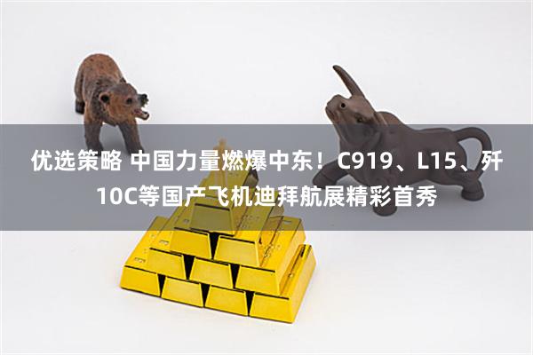 优选策略 中国力量燃爆中东！C919、L15、歼10C等国产飞机迪拜航展精彩首秀