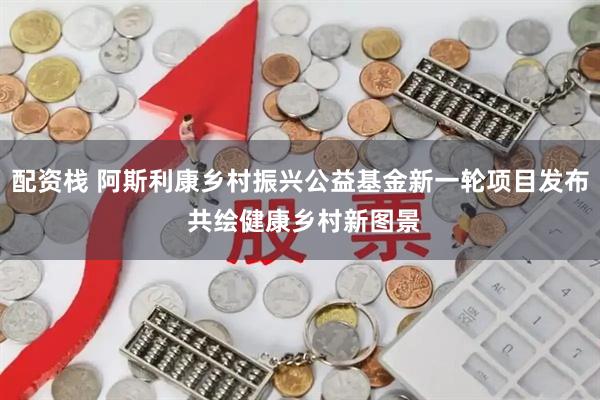 配资栈 阿斯利康乡村振兴公益基金新一轮项目发布 共绘健康乡村新图景