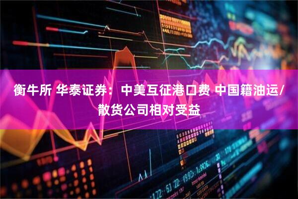 衡牛所 华泰证券：中美互征港口费 中国籍油运/散货公司相对受益
