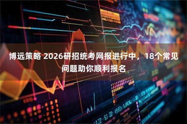博远策略 2026研招统考网报进行中，18个常见问题助你顺利报名