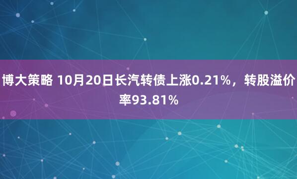 博大策略 10月20日长汽转债上涨0.21%，转股溢价率93.81%