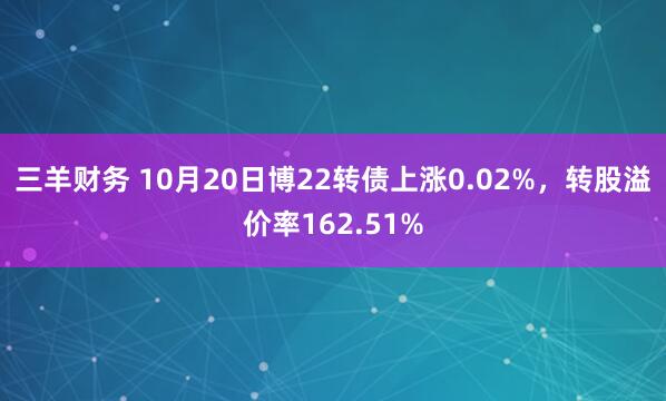 三羊财务 10月20日博22转债上涨0.02%，转股溢价率162.51%