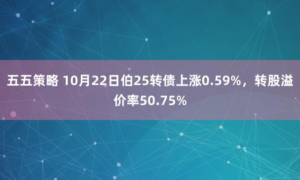 五五策略 10月22日伯25转债上涨0.59%，转股溢价率50.75%