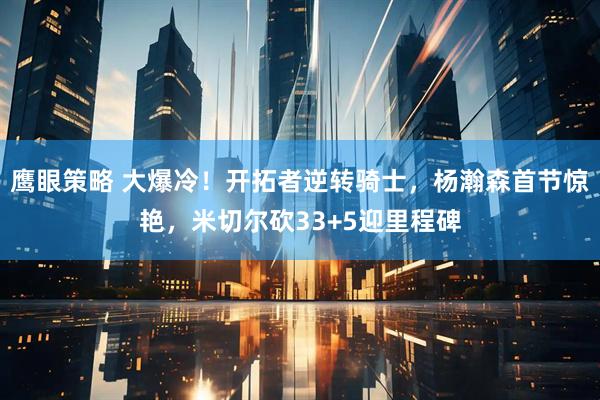鹰眼策略 大爆冷！开拓者逆转骑士，杨瀚森首节惊艳，米切尔砍33+5迎里程碑