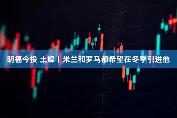 明福今投 土媒丨米兰和罗马都希望在冬季引进他