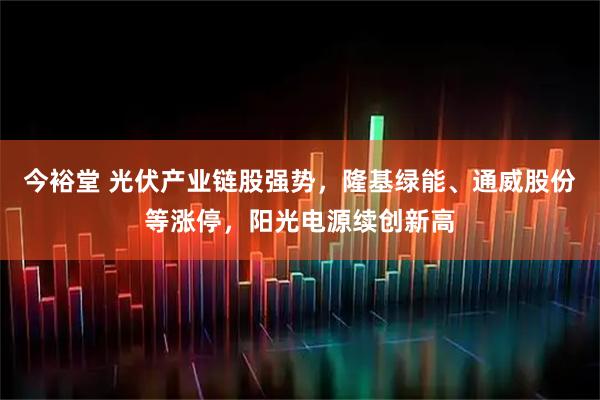 今裕堂 光伏产业链股强势，隆基绿能、通威股份等涨停，阳光电源续创新高