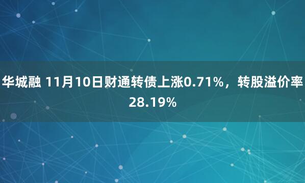 华城融 11月10日财通转债上涨0.71%，转股溢价率28.19%
