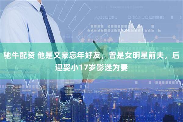 驰牛配资 他是文豪忘年好友，曾是女明星前夫，后迎娶小17岁影迷为妻