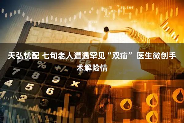 天弘忧配 七旬老人遭遇罕见“双疝” 医生微创手术解险情