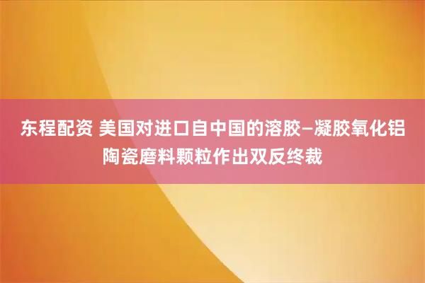 东程配资 美国对进口自中国的溶胶—凝胶氧化铝陶瓷磨料颗粒作出双反终裁