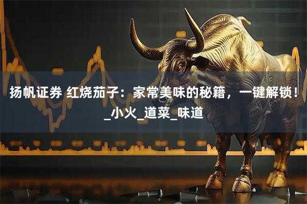 扬帆证券 红烧茄子：家常美味的秘籍，一键解锁！_小火_道菜_味道
