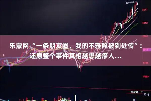 乐蒙网 “一条朋友圈，我的不雅照被到处传”：还原整个事件真相越想越瘆人…